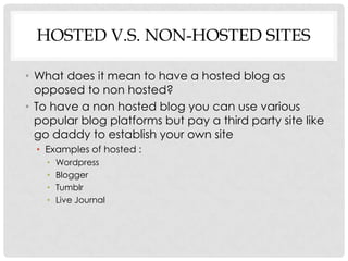 HOSTED V.S. NON-HOSTED SITES

• What does it mean to have a hosted blog as
  opposed to non hosted?
• To have a non hosted blog you can use various
  popular blog platforms but pay a third party site like
  go daddy to establish your own site
  • Examples of hosted :
    •   Wordpress
    •   Blogger
    •   Tumblr
    •   Live Journal
 