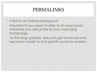 PERMALINKS

• A link to an individual blog post
• Important if you need to refer to an exact post,
  otherwise you will just link to your main blog
  homepage.
• As the blog updates, old posts get achieved and
  becomes harder to find specific posts for readers.
 