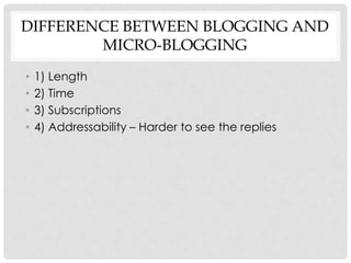 DIFFERENCE BETWEEN BLOGGING AND
        MICRO-BLOGGING
•   1) Length
•   2) Time
•   3) Subscriptions
•   4) Addressability – Harder to see the replies
 