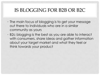 IS BLOGGING FOR B2B OR B2C

• The main focus of blogging is to get your message
  out there to individuals who are in a similar
  community as yours
• B2c blogging is the best as you are able to interact
  with consumers, share ideas and gather information
  about your target market and what they feel or
  think towards your product
 