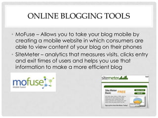 ONLINE BLOGGING TOOLS

• MoFuse – Allows you to take your blog mobile by
  creating a mobile website in which consumers are
  able to view content of your blog on their phones
• SiteMeter – analytics that measures visits, clicks entry
  and exit times of users and helps you use that
  information to make a more efficient blog
 
