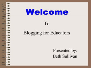 Welcome  To Blogging for Educators Presented by: Beth Sullivan 