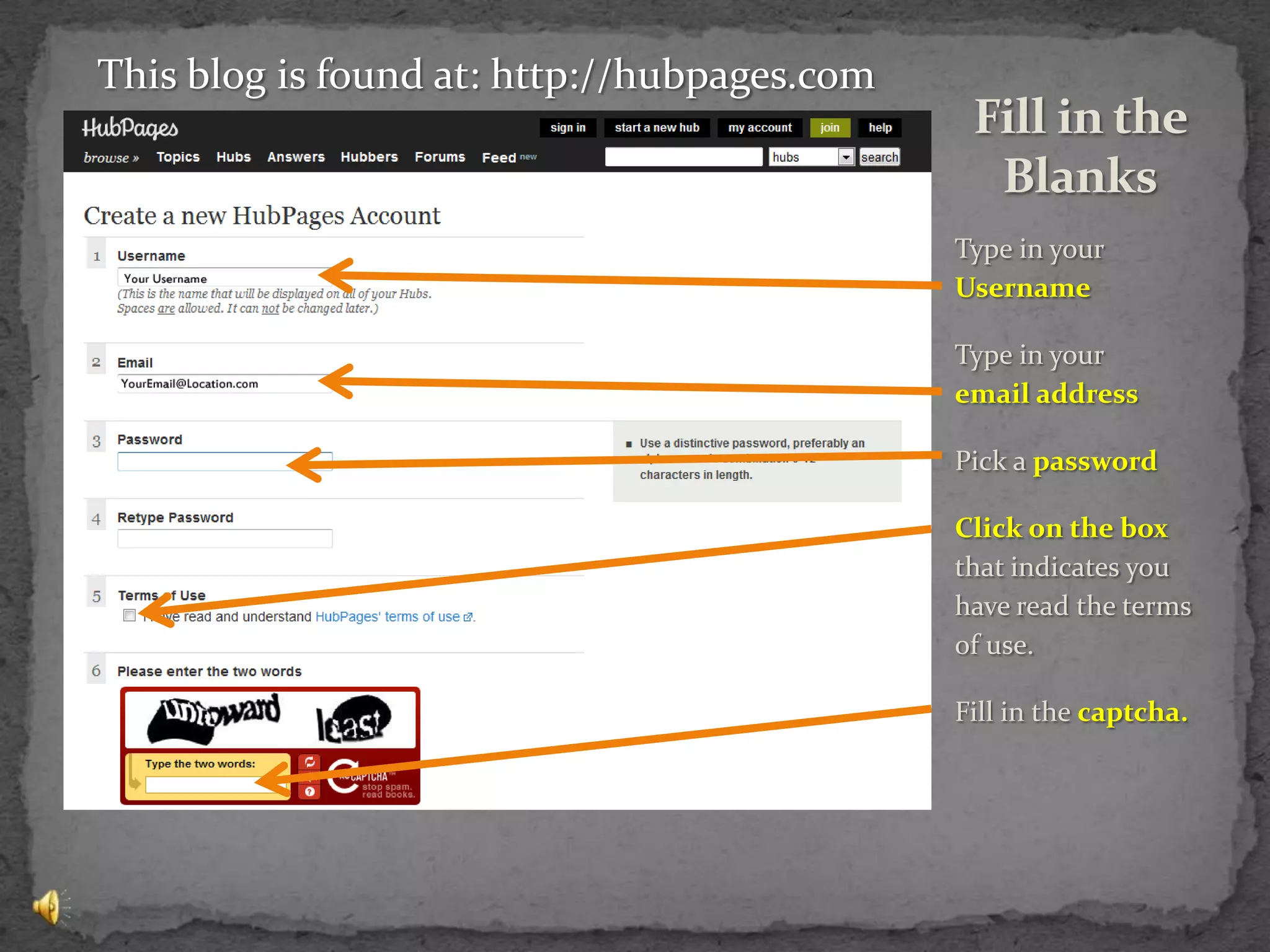 Type in your Username Type in your     email addressPick a passwordClick on the box that indicates you have read the terms of use.Fill in the captcha.Fill in the BlanksThis blog is found at: http://hubpages.com