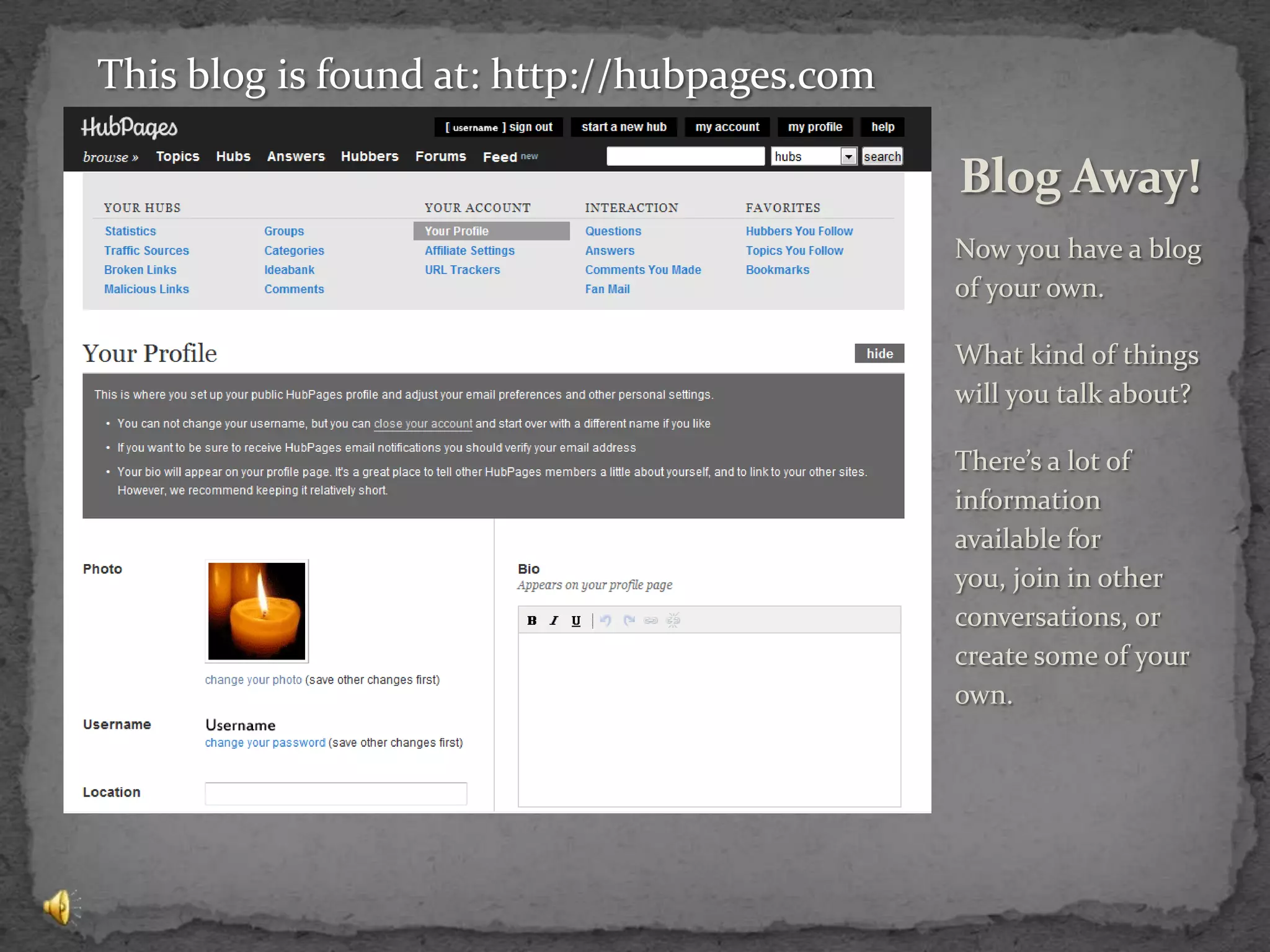 Now you have a blog of your own.What kind of things will you talk about?There’s a lot of information available for you, join in other conversations, or create some of your own.Blog Away!This blog is found at: http://hubpages.com