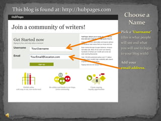 Pick a “Username” (this is what people will see and what you will use to login to your blog with)Add your         email address.Choose a NameThis blog is found at: http://hubpages.com