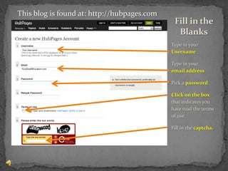 Type in your Username Type in your     email addressPick a passwordClick on the box that indicates you have read the terms of use.Fill in the captcha.Fill in the BlanksThis blog is found at: http://hubpages.com