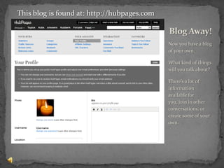 Now you have a blog of your own.What kind of things will you talk about?There’s a lot of information available for you, join in other conversations, or create some of your own.Blog Away!This blog is found at: http://hubpages.com