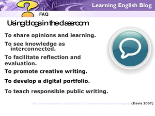 Using blogs in the classroom To share opinions and learning. To see knowledge as interconnected. To facilitate reflection and  evaluation. To develop a digital portfolio. To promote creative writing. To teach responsible public writing.  http://anne.teachesme.com/2007/01/17/rationale-for-educational-blogging   (Davis 2007) 
