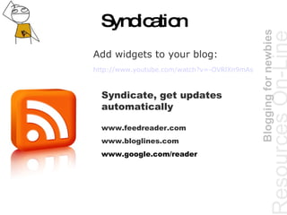 Syndication Resources  On-Line   Blogging for newbies Add widgets to your blog: http://www.youtube.com/watch?v=-OVRlXn9mAs   Syndicate, get updates automatically  www.feedreader.com www.bloglines.com www.google.com/reader  