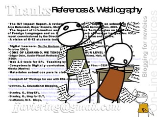 References & Webliography The ICT Impact Report. A review of studies of ICT impact on schools in Europe  Anja Balanskat, Roger Blamire, Stella Kefala.© European Communities, 2006. The Impact of Information and Communications Technologies on the Teaching of Foreign Languages and on the Role of Teachers of Foreign Languages.  ICC,a report commissioned by the Directorate General of Education and Culture. A vision of K-12 students today . B. Nesbitt  http://www.youtube.com/watch?v=_A-ZVCjfWf8  (Digital Natives) Digital Learners .   On the Horizon.  Prensky, Marc. (NCB University Press, Vol. 9 No. 5, October 2001). CONE OF LEARNING. WE TEND TO REMEMBER OUR LEVEL OF INVOLVEMENT Edgar Dale,  Audio-Visual Methods in Teaching  (3rd Edition). Holt, Rinehart, and Winston (1969 )  http://www.public-health.uiowa.edu/icphp/ed_training/ttt/archive/2002/2002_course_materials/Cone_of_Learning.pdf Web 2.0 tools for EFL  Teaching  by Thiago Eduardo:  http://fedup2.edublogs.org/ Competencia Digital y currículum.  Fernando García Páez – CEIP SAN WALABONSO Niebla (Huelva)  www.juntadeandalucia.es/averroes/sanwalabonso   [email_address]   Materiales autenticos para la clase de español.  A. Yagüe Barredo  http://formespa.rediris.es/index.html   Campbell AP 'Weblogs for use with ESL classes'  http://iteslj.org/Techniques/Campbell-Weblogs.html Downes, S., Educational Blogging,  http://connect.educause.edu/Library/EDUCAUSE+Review/EducationalBlogging/40493 Stanley, G., Blog-EFL,  http://blog-efl.blogspot.com/ Stanley, G., blog for ELT,  http://www.teachingenglish.org.uk/think/articles/blogging-elt Ciaffaroni, M.T.  Blogs,  http://www.slideshare.net/ciaffaroni   On-Line   Resources Blogging for newbies 