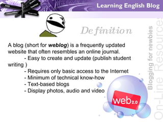 Blogging for newbies On-Line   Resources Definition A blog (short for  weblog ) is a frequently updated website that often resembles an online journal.  - Easy to create and update (publish student writing ) - Requires only basic access to the Internet - Minimum of technical know-how - Text-based blogs  - Display photos, audio and video 
