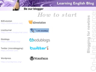 Blogging for newbies On-Line   Resources How to start B2Evolution  http://b2evolution.net/ LiveJournal http://www.livejournal.com/ Edublogs  http://edublogs.org/   Twitter (microblogging)  http://twitter.com   Wordpress  http://wordpress.org/   