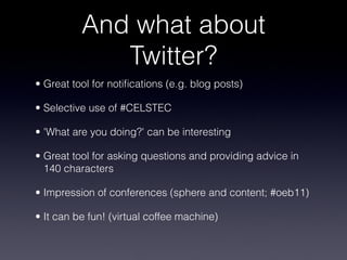 And what about
Twitter?
• Great tool for notifications (e.g. blog posts)
• Selective use of #CELSTEC
• 'What are you doing?' can be interesting
• Great tool for asking questions and providing advice in
140 characters
• Impression of conferences (sphere and content; #oeb11)
• It can be fun! (virtual coffee machine)