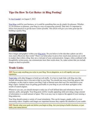 Tips On How To Get Better At Blog Posting!

by Jon Crandall | on August 5, 2012

Your blog could be your business, or it could be something that you do simply for pleasure. Whether
it’s for business or pleasure, your blog is a way of expressing yourself. That said, it’s important to
follow best practices to get the most visitors possible. This article will give you some great tips for
building a quality blog.




Have images and graphics within your blog posts. Do you believe in the idea that a photo can tell a
story more effectively than words? There’s no better place to prove how much more pictures are worth
to readers than within a blog–they are a vital part of your communication. Images, when combined with
thoughtfully written posts, can communicate more than words alone. So, make certain that you include
images as much as possible.


Trade Links
TIP! Never copy anything you write in your blog. Never plagiarize, as it will rapidly ruin your
reputation.

Trade links with other bloggers to build up web traffic. It is best to trade links with blog sites that
include information that is relevant to that in your blog. You should stay away from big, generic link
exchanges, as they tend to expose your blog’s link to Internet users that won’t be interested in your
blog’s topics. Instead, focus on getting good traffic to your blog so you will show up higher in the
results of search engines.
Whenever you can, you should attempt to make use of well-defined data and information shown in
statistics, polls, and graphs. Your blog posts will be visually appealing while providing a large amount
of information in a small amount of space. This is an easy way to improve the appeal of your running a
blog endeavors.
Your blog should contain a variety of visual stimulation. This can be images, graphs, polls or even
interesting videos. Graphics and images are important because they capture the attention of your reader.

TIP! Decide what your goals are before you begin to blog. Are you trying to build a business, or just
make your name known.
 