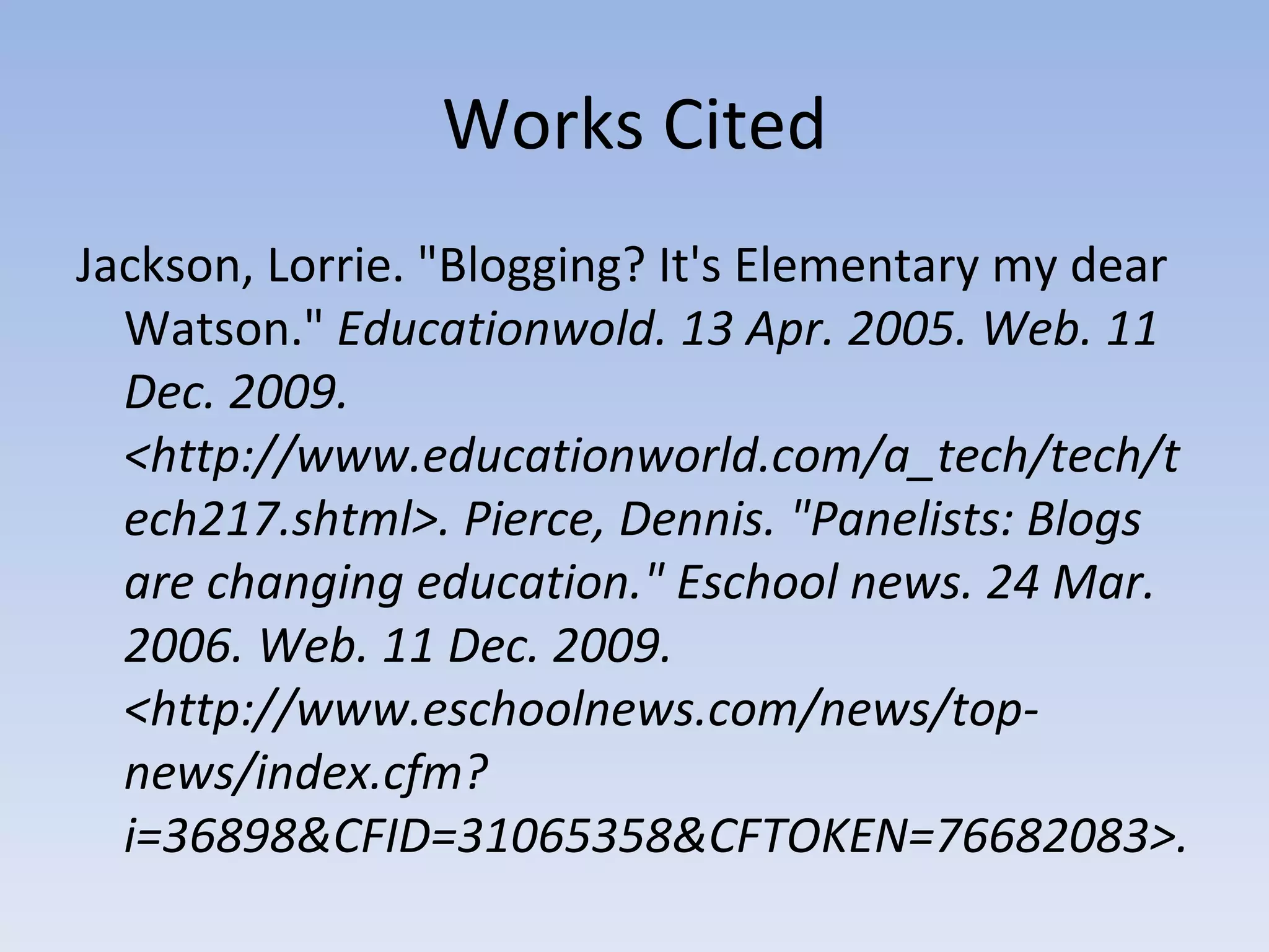 Works Cited Jackson, Lorrie. "Blogging? It's Elementary my dear Watson."  Educationwold. 13 Apr. 2005. Web. 11 Dec. 2009. <http://www.educationworld.com/a_tech/tech/tech217.shtml>. Pierce, Dennis. "Panelists: Blogs are changing education." Eschool news. 24 Mar. 2006. Web. 11 Dec. 2009. <http://www.eschoolnews.com/news/top-news/index.cfm?i=36898&CFID=31065358&CFTOKEN=76682083>.  