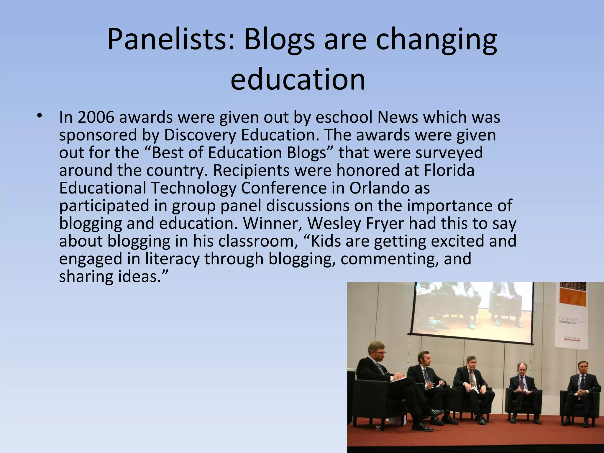 Panelists: Blogs are changing education  In 2006 awards were given out by eschool News which was sponsored by Discovery Education. The awards were given out for the “Best of Education Blogs” that were surveyed around the country. Recipients were honored at Florida Educational Technology Conference in Orlando as participated in group panel discussions on the importance of blogging and education. Winner, Wesley Fryer had this to say about blogging in his classroom, “Kids are getting excited and engaged in literacy through blogging, commenting, and sharing ideas.” 