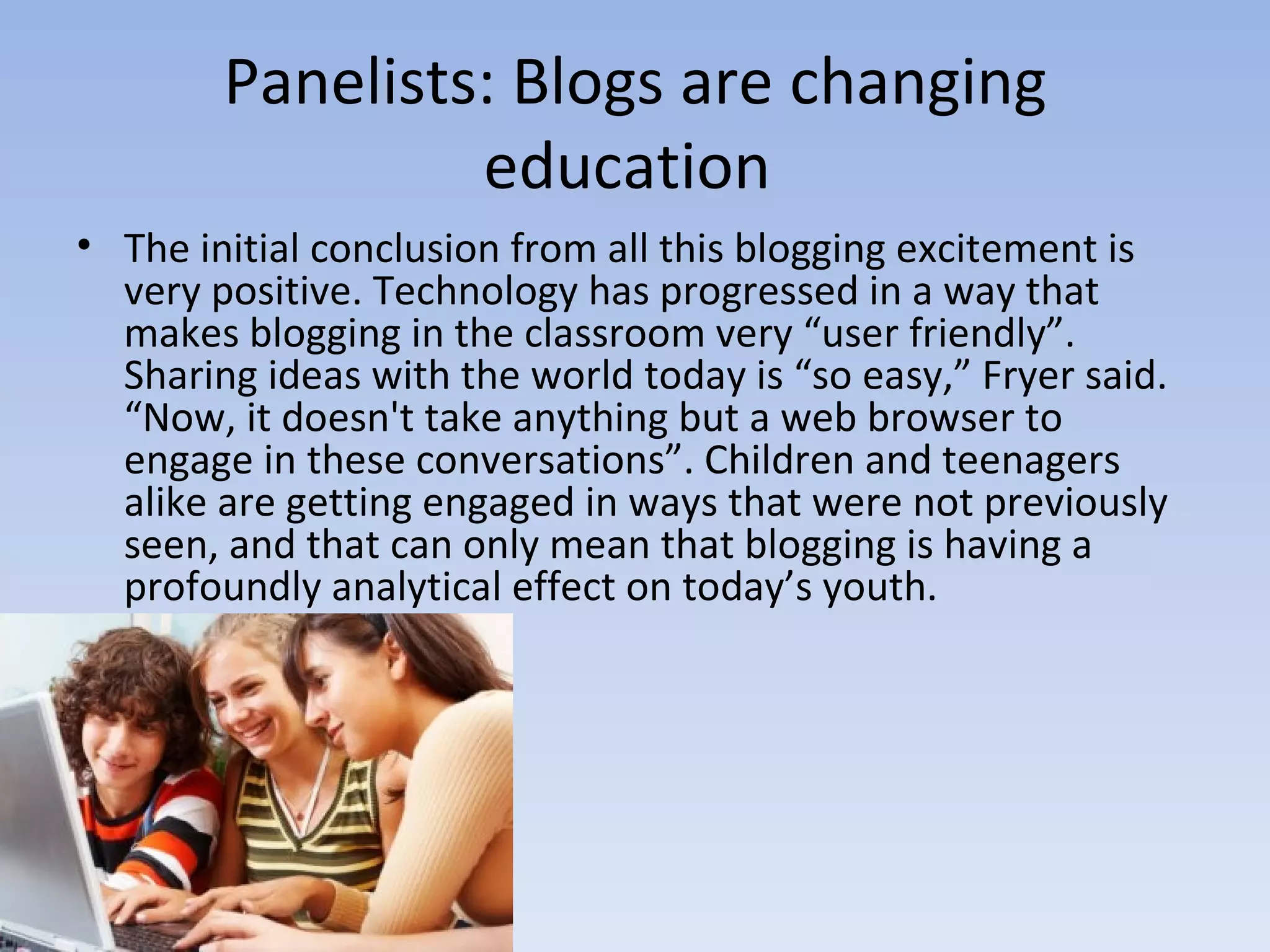 Panelists: Blogs are changing education  The initial conclusion from all this blogging excitement is very positive. Technology has progressed in a way that makes blogging in the classroom very “user friendly”. Sharing ideas with the world today is “so easy,” Fryer said. “Now, it doesn't take anything but a web browser to engage in these conversations”. Children and teenagers alike are getting engaged in ways that were not previously seen, and that can only mean that blogging is having a profoundly analytical effect on today’s youth. 