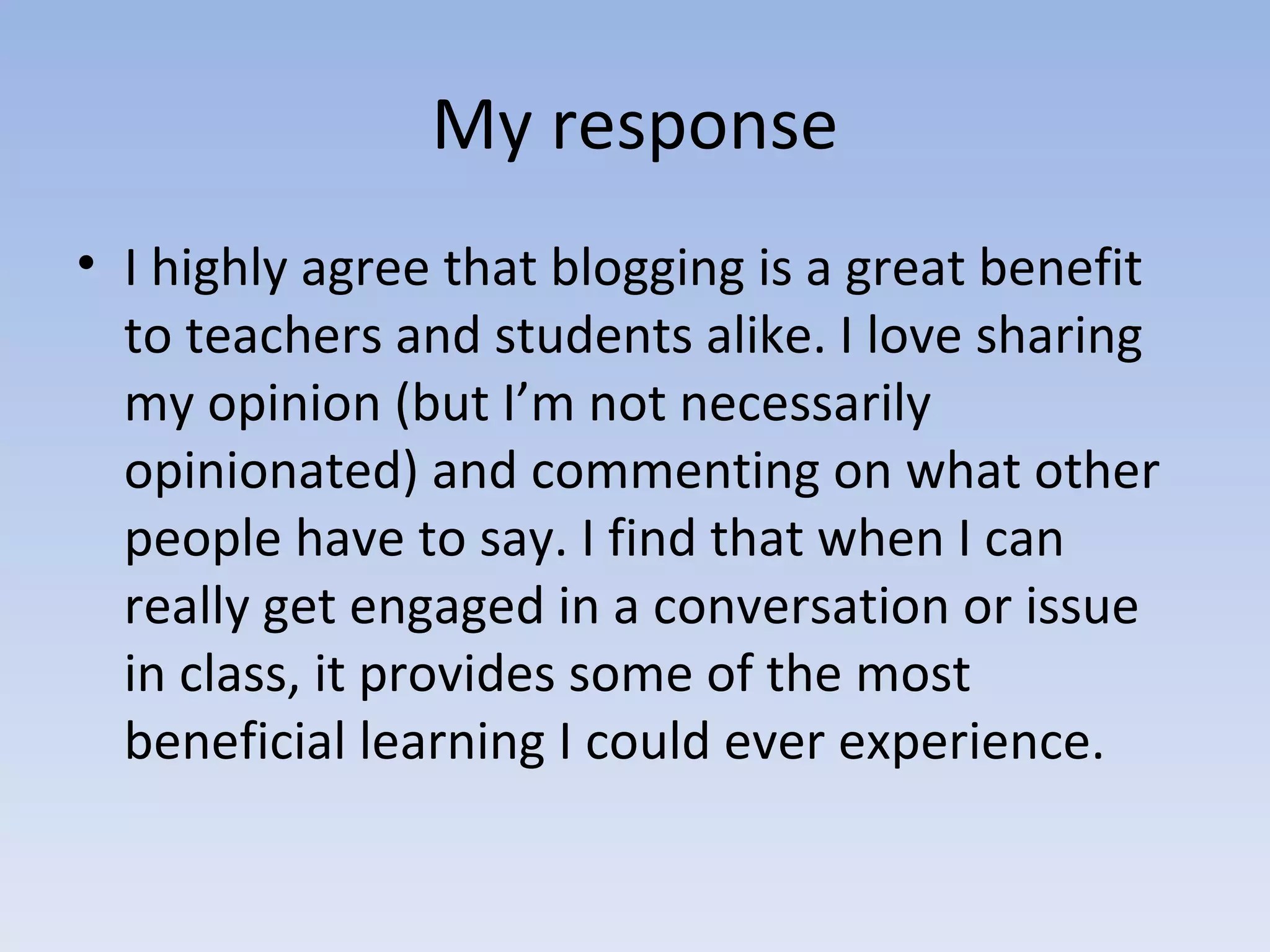 My response I highly agree that blogging is a great benefit to teachers and students alike. I love sharing my opinion (but I’m not necessarily opinionated) and commenting on what other people have to say. I find that when I can really get engaged in a conversation or issue in class, it provides some of the most beneficial learning I could ever experience. 