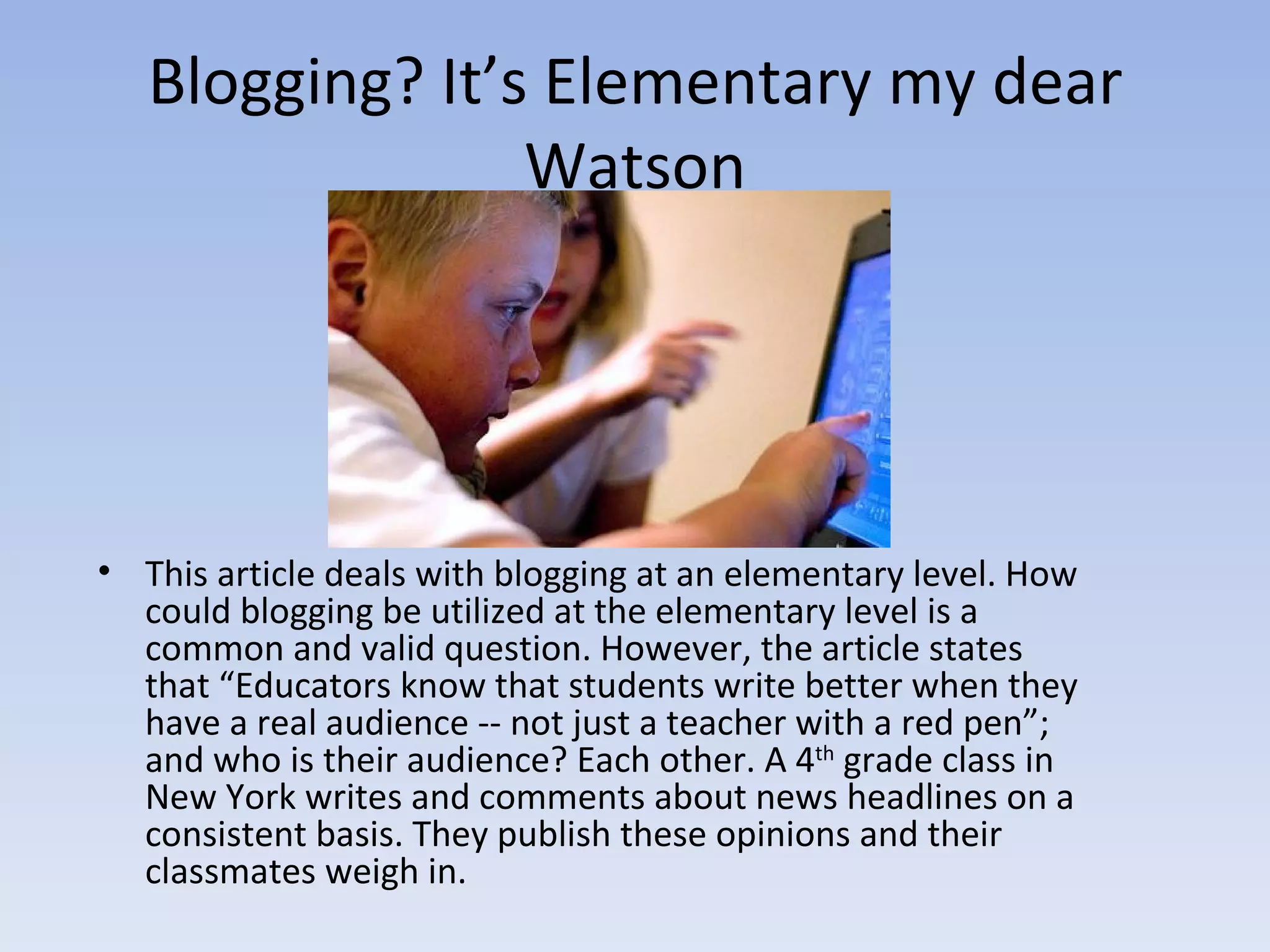 Blogging? It’s Elementary my dear Watson This article deals with blogging at an elementary level. How could blogging be utilized at the elementary level is a common and valid question. However, the article states that “Educators know that students write better when they have a real audience -- not just a teacher with a red pen”; and who is their audience? Each other. A 4 th  grade class in New York writes and comments about news headlines on a consistent basis. They publish these opinions and their classmates weigh in. 
