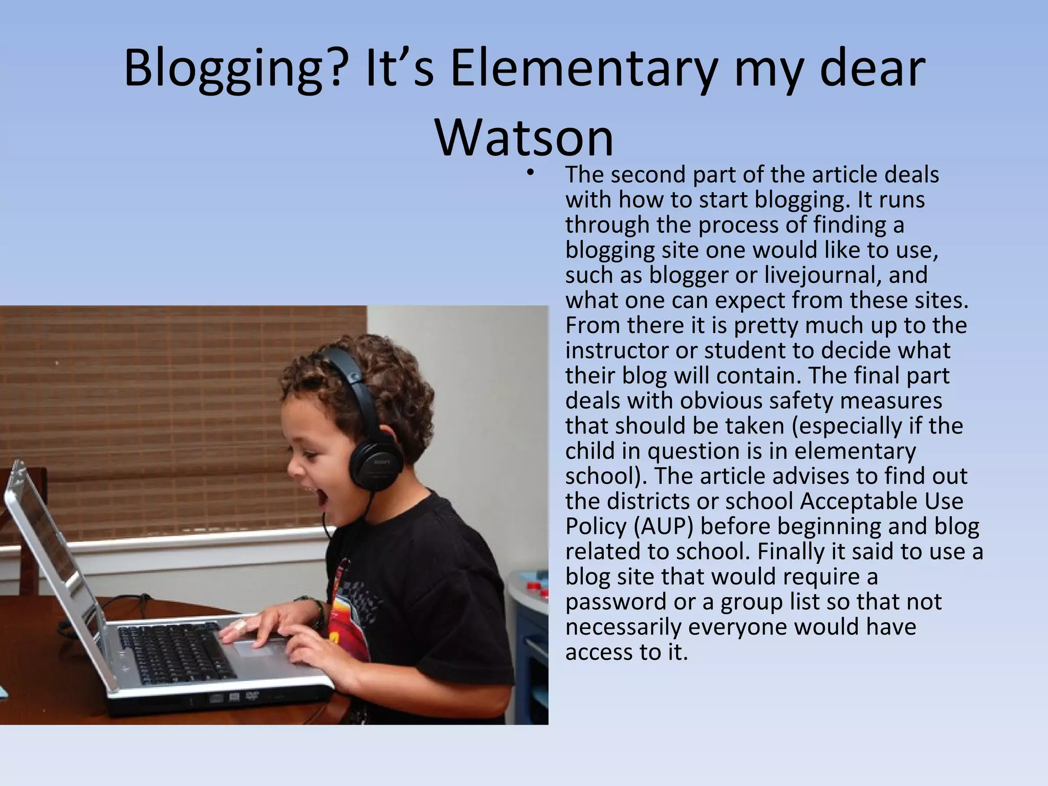 Blogging? It’s Elementary my dear Watson The second part of the article deals with how to start blogging. It runs through the process of finding a blogging site one would like to use, such as blogger or livejournal, and what one can expect from these sites. From there it is pretty much up to the instructor or student to decide what their blog will contain. The final part deals with obvious safety measures that should be taken (especially if the child in question is in elementary school). The article advises to find out the districts or school Acceptable Use Policy (AUP) before beginning and blog related to school. Finally it said to use a blog site that would require a password or a group list so that not necessarily everyone would have access to it. 