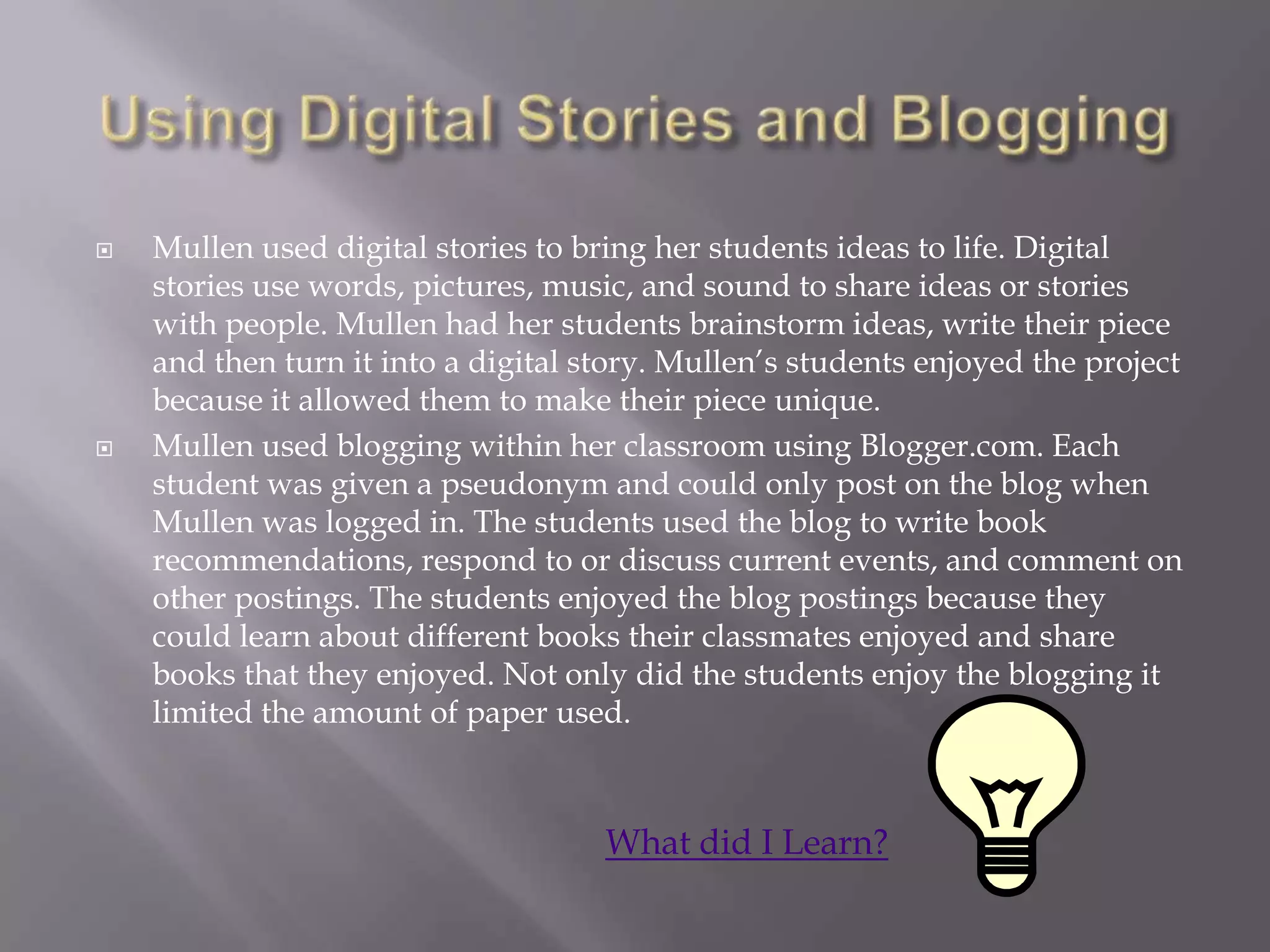    Mullen used digital stories to bring her students ideas to life. Digital
    stories use words, pictures, music, and sound to share ideas or stories
    with people. Mullen had her students brainstorm ideas, write their piece
    and then turn it into a digital story. Mullen‟s students enjoyed the project
    because it allowed them to make their piece unique.
   Mullen used blogging within her classroom using Blogger.com. Each
    student was given a pseudonym and could only post on the blog when
    Mullen was logged in. The students used the blog to write book
    recommendations, respond to or discuss current events, and comment on
    other postings. The students enjoyed the blog postings because they
    could learn about different books their classmates enjoyed and share
    books that they enjoyed. Not only did the students enjoy the blogging it
    limited the amount of paper used.



                                     What did I Learn?
 
