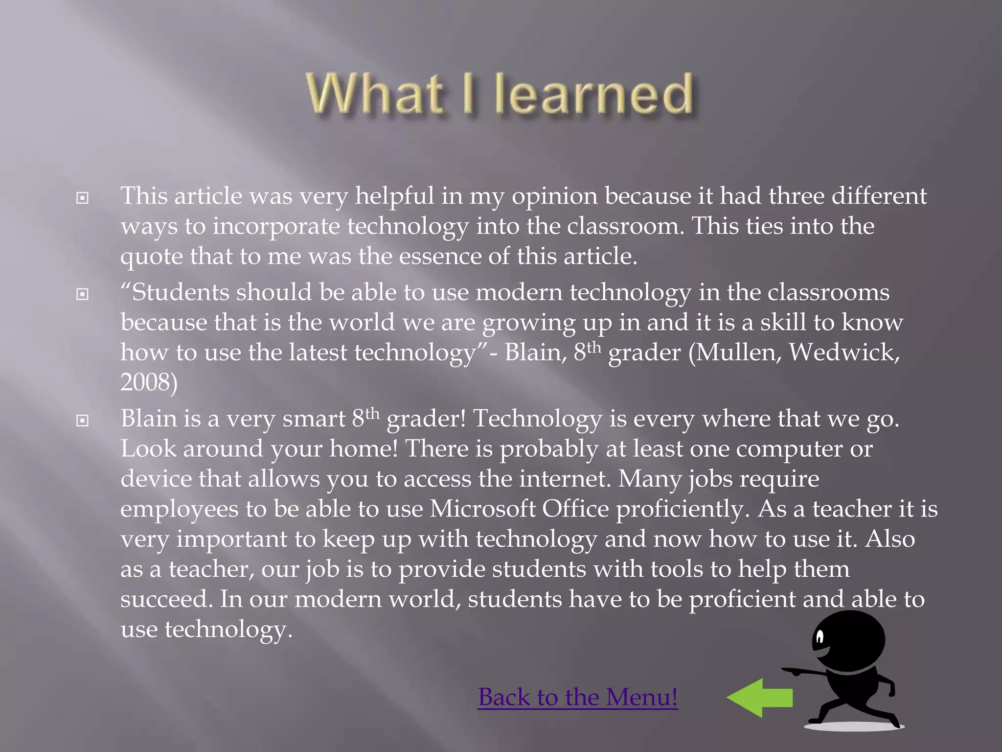    This article was very helpful in my opinion because it had three different
    ways to incorporate technology into the classroom. This ties into the
    quote that to me was the essence of this article.
   “Students should be able to use modern technology in the classrooms
    because that is the world we are growing up in and it is a skill to know
    how to use the latest technology”- Blain, 8th grader (Mullen, Wedwick,
    2008)
   Blain is a very smart 8th grader! Technology is every where that we go.
    Look around your home! There is probably at least one computer or
    device that allows you to access the internet. Many jobs require
    employees to be able to use Microsoft Office proficiently. As a teacher it is
    very important to keep up with technology and now how to use it. Also
    as a teacher, our job is to provide students with tools to help them
    succeed. In our modern world, students have to be proficient and able to
    use technology.

                                     Back to the Menu!
 