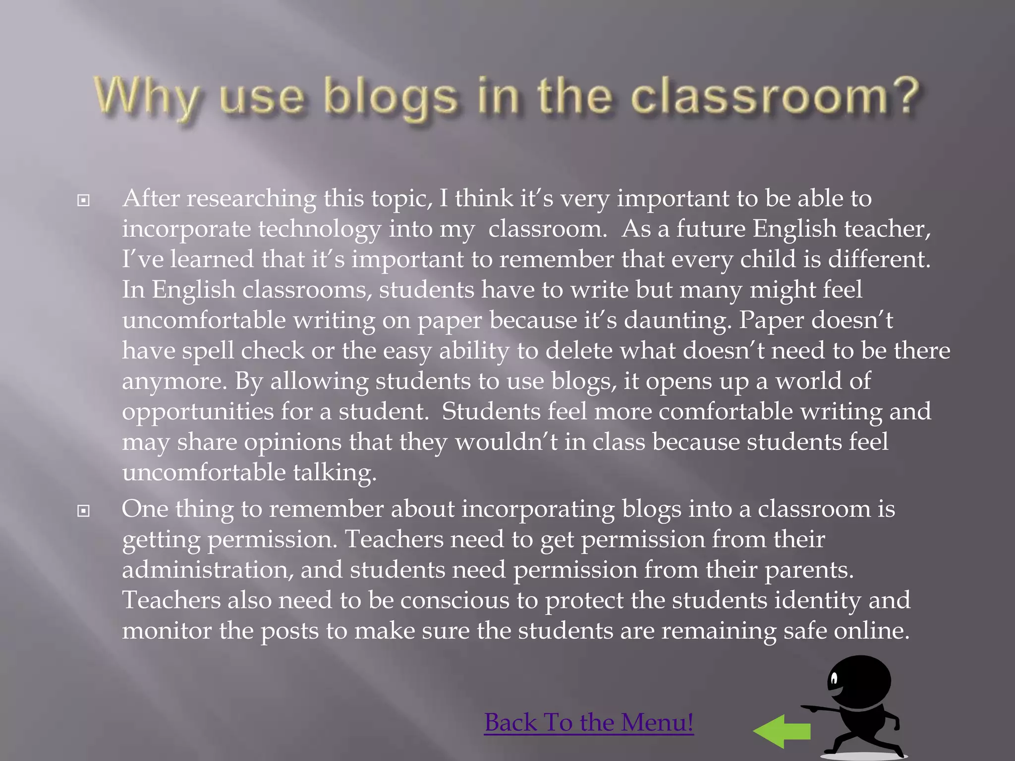    After researching this topic, I think it‟s very important to be able to
    incorporate technology into my classroom. As a future English teacher,
    I‟ve learned that it‟s important to remember that every child is different.
    In English classrooms, students have to write but many might feel
    uncomfortable writing on paper because it‟s daunting. Paper doesn‟t
    have spell check or the easy ability to delete what doesn‟t need to be there
    anymore. By allowing students to use blogs, it opens up a world of
    opportunities for a student. Students feel more comfortable writing and
    may share opinions that they wouldn‟t in class because students feel
    uncomfortable talking.
   One thing to remember about incorporating blogs into a classroom is
    getting permission. Teachers need to get permission from their
    administration, and students need permission from their parents.
    Teachers also need to be conscious to protect the students identity and
    monitor the posts to make sure the students are remaining safe online.


                                     Back To the Menu!
 