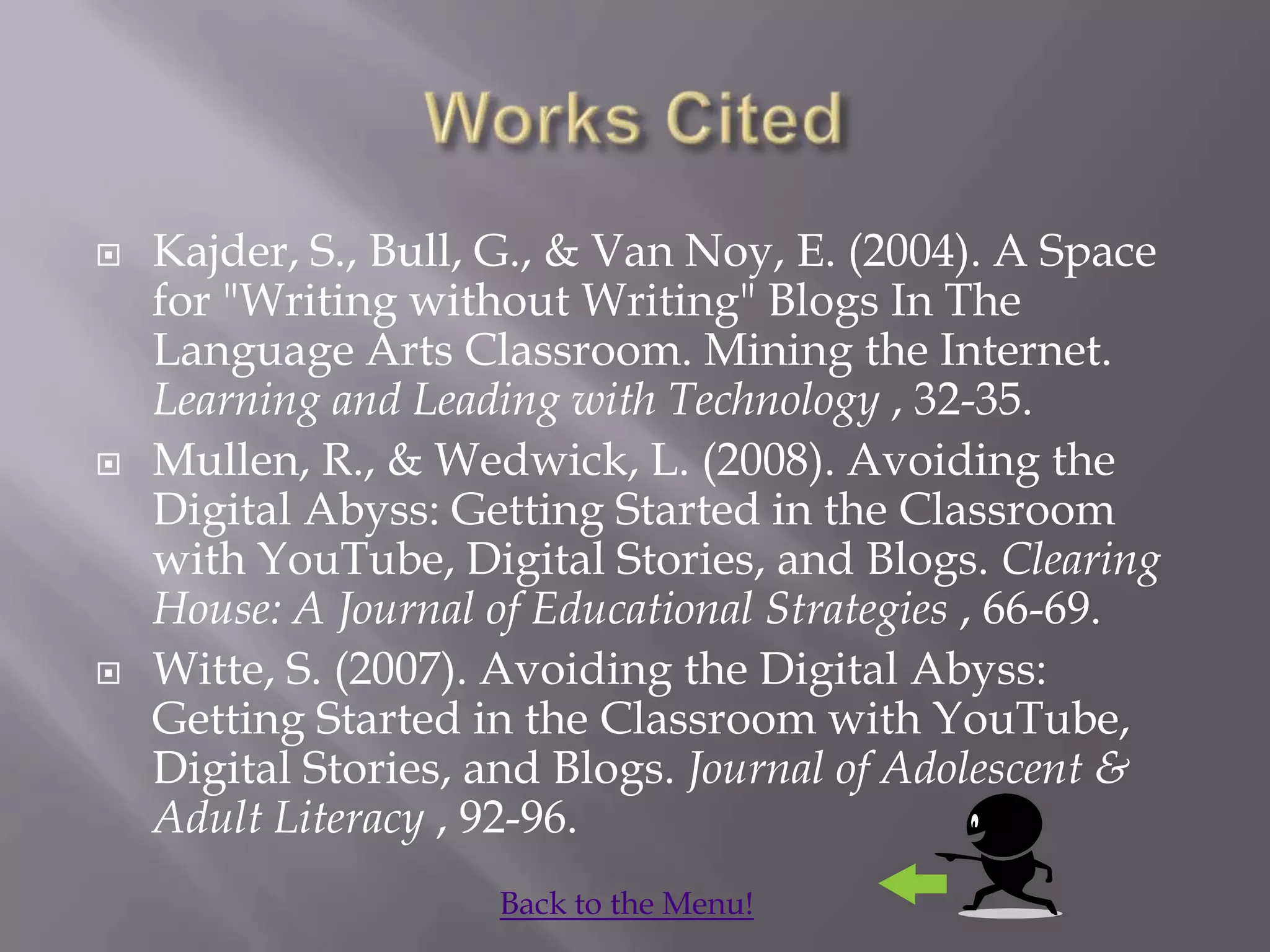    Kajder, S., Bull, G., & Van Noy, E. (2004). A Space
    for "Writing without Writing" Blogs In The
    Language Arts Classroom. Mining the Internet.
    Learning and Leading with Technology , 32-35.
   Mullen, R., & Wedwick, L. (2008). Avoiding the
    Digital Abyss: Getting Started in the Classroom
    with YouTube, Digital Stories, and Blogs. Clearing
    House: A Journal of Educational Strategies , 66-69.
   Witte, S. (2007). Avoiding the Digital Abyss:
    Getting Started in the Classroom with YouTube,
    Digital Stories, and Blogs. Journal of Adolescent &
    Adult Literacy , 92-96.
                     Back to the Menu!
 