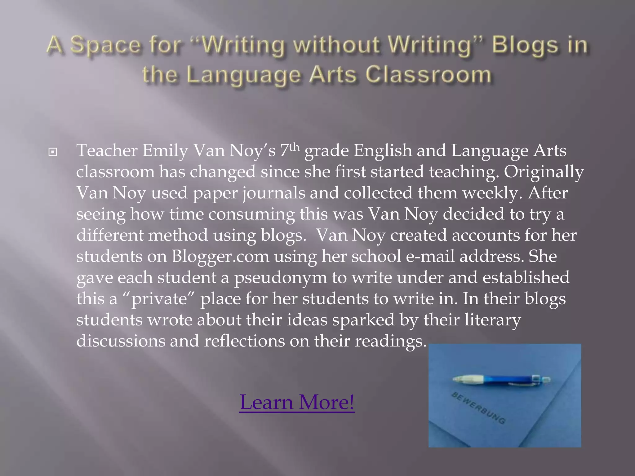    Teacher Emily Van Noy‟s 7th grade English and Language Arts
    classroom has changed since she first started teaching. Originally
    Van Noy used paper journals and collected them weekly. After
    seeing how time consuming this was Van Noy decided to try a
    different method using blogs. Van Noy created accounts for her
    students on Blogger.com using her school e-mail address. She
    gave each student a pseudonym to write under and established
    this a “private” place for her students to write in. In their blogs
    students wrote about their ideas sparked by their literary
    discussions and reflections on their readings.


                         Learn More!
 