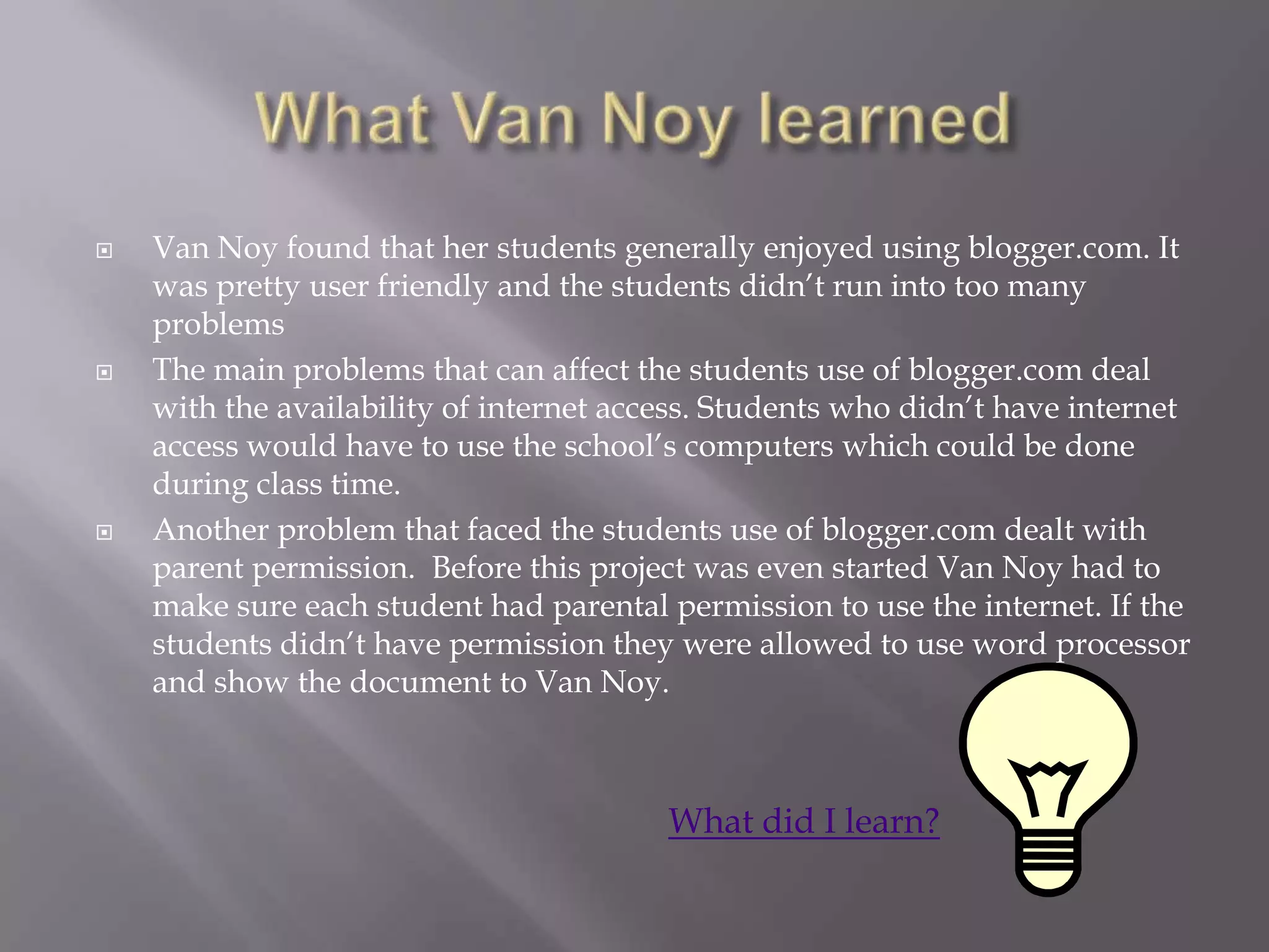    Van Noy found that her students generally enjoyed using blogger.com. It
    was pretty user friendly and the students didn‟t run into too many
    problems
   The main problems that can affect the students use of blogger.com deal
    with the availability of internet access. Students who didn‟t have internet
    access would have to use the school‟s computers which could be done
    during class time.
   Another problem that faced the students use of blogger.com dealt with
    parent permission. Before this project was even started Van Noy had to
    make sure each student had parental permission to use the internet. If the
    students didn‟t have permission they were allowed to use word processor
    and show the document to Van Noy.



                                         What did I learn?
 
