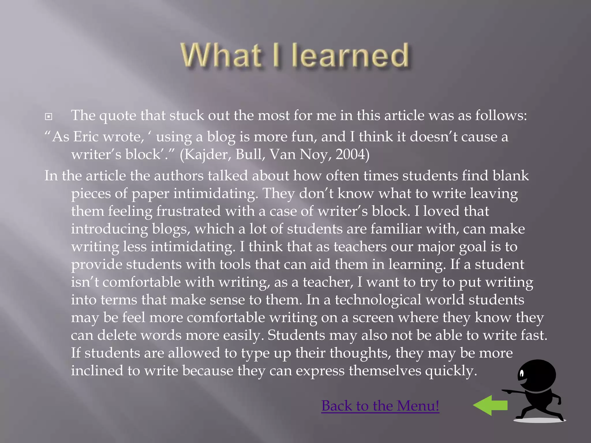     The quote that stuck out the most for me in this article was as follows:
“As Eric wrote, „ using a blog is more fun, and I think it doesn‟t cause a
     writer‟s block‟.” (Kajder, Bull, Van Noy, 2004)
In the article the authors talked about how often times students find blank
     pieces of paper intimidating. They don‟t know what to write leaving
     them feeling frustrated with a case of writer‟s block. I loved that
     introducing blogs, which a lot of students are familiar with, can make
     writing less intimidating. I think that as teachers our major goal is to
     provide students with tools that can aid them in learning. If a student
     isn‟t comfortable with writing, as a teacher, I want to try to put writing
     into terms that make sense to them. In a technological world students
     may be feel more comfortable writing on a screen where they know they
     can delete words more easily. Students may also not be able to write fast.
     If students are allowed to type up their thoughts, they may be more
     inclined to write because they can express themselves quickly.

                                           Back to the Menu!
 