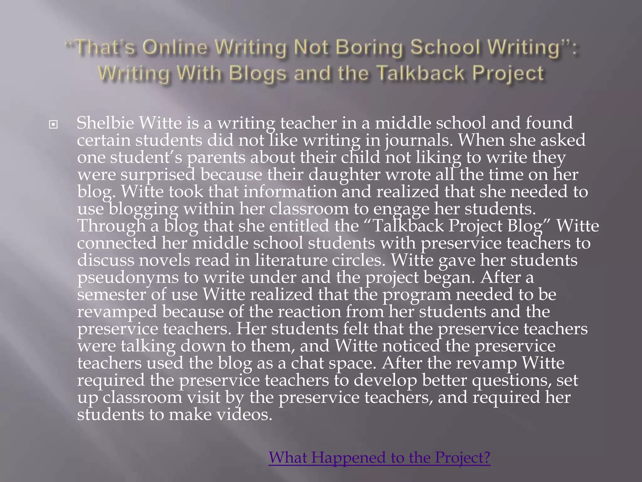    Shelbie Witte is a writing teacher in a middle school and found
    certain students did not like writing in journals. When she asked
    one student‟s parents about their child not liking to write they
    were surprised because their daughter wrote all the time on her
    blog. Witte took that information and realized that she needed to
    use blogging within her classroom to engage her students.
    Through a blog that she entitled the “Talkback Project Blog” Witte
    connected her middle school students with preservice teachers to
    discuss novels read in literature circles. Witte gave her students
    pseudonyms to write under and the project began. After a
    semester of use Witte realized that the program needed to be
    revamped because of the reaction from her students and the
    preservice teachers. Her students felt that the preservice teachers
    were talking down to them, and Witte noticed the preservice
    teachers used the blog as a chat space. After the revamp Witte
    required the preservice teachers to develop better questions, set
    up classroom visit by the preservice teachers, and required her
    students to make videos.

                            What Happened to the Project?
 