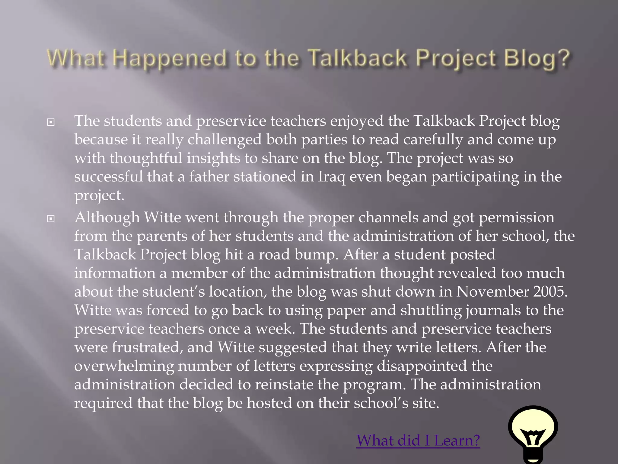    The students and preservice teachers enjoyed the Talkback Project blog
    because it really challenged both parties to read carefully and come up
    with thoughtful insights to share on the blog. The project was so
    successful that a father stationed in Iraq even began participating in the
    project.
   Although Witte went through the proper channels and got permission
    from the parents of her students and the administration of her school, the
    Talkback Project blog hit a road bump. After a student posted
    information a member of the administration thought revealed too much
    about the student‟s location, the blog was shut down in November 2005.
    Witte was forced to go back to using paper and shuttling journals to the
    preservice teachers once a week. The students and preservice teachers
    were frustrated, and Witte suggested that they write letters. After the
    overwhelming number of letters expressing disappointed the
    administration decided to reinstate the program. The administration
    required that the blog be hosted on their school‟s site.

                                             What did I Learn?
 