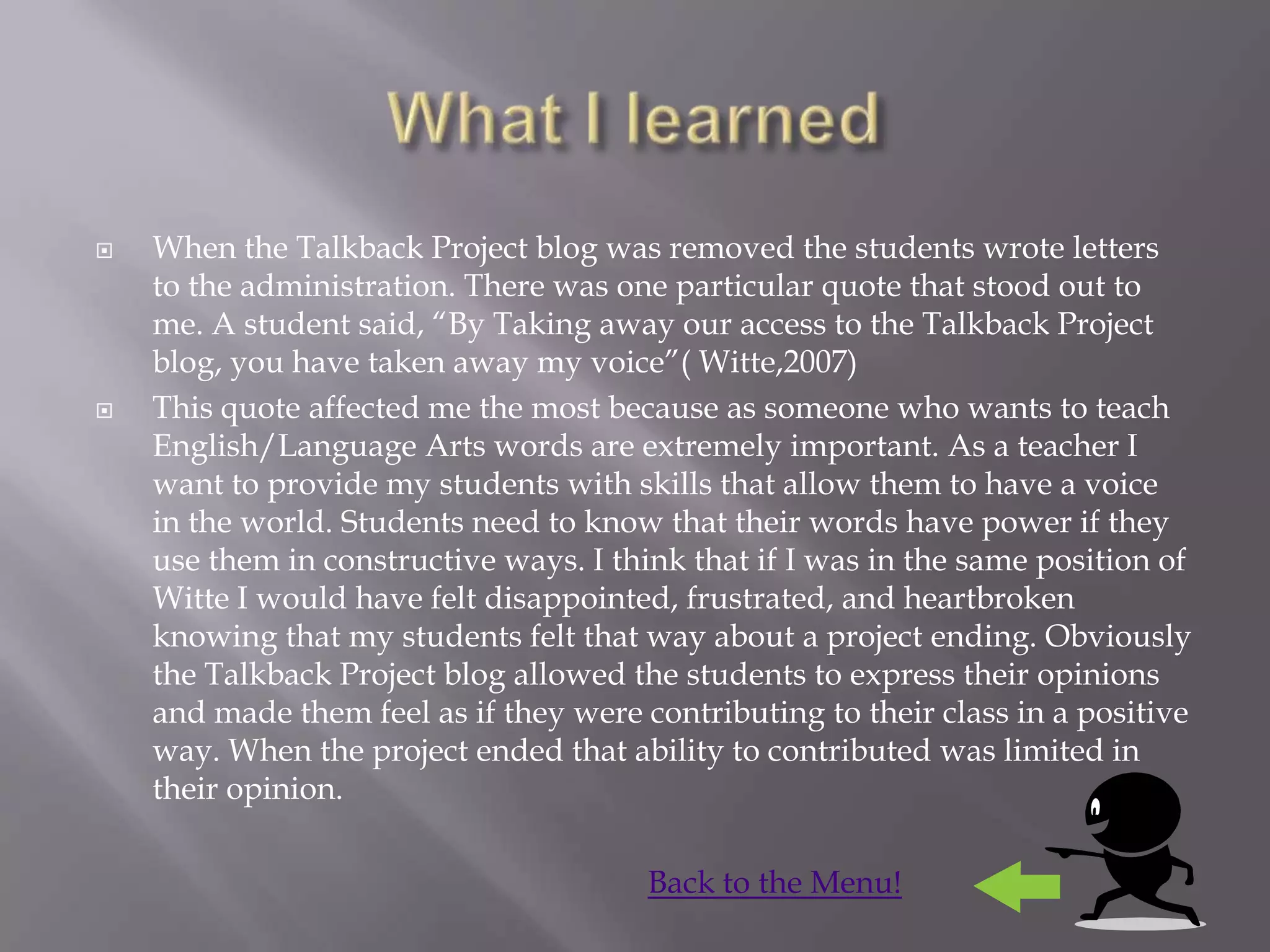    When the Talkback Project blog was removed the students wrote letters
    to the administration. There was one particular quote that stood out to
    me. A student said, “By Taking away our access to the Talkback Project
    blog, you have taken away my voice”( Witte,2007)
   This quote affected me the most because as someone who wants to teach
    English/Language Arts words are extremely important. As a teacher I
    want to provide my students with skills that allow them to have a voice
    in the world. Students need to know that their words have power if they
    use them in constructive ways. I think that if I was in the same position of
    Witte I would have felt disappointed, frustrated, and heartbroken
    knowing that my students felt that way about a project ending. Obviously
    the Talkback Project blog allowed the students to express their opinions
    and made them feel as if they were contributing to their class in a positive
    way. When the project ended that ability to contributed was limited in
    their opinion.

                                        Back to the Menu!
 