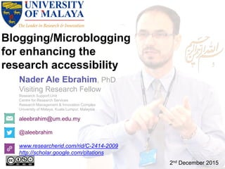 Blogging/Microblogging
for enhancing the
research accessibility
aleebrahim@um.edu.my
@aleebrahim
www.researcherid.com/rid/C-2414-2009
http://scholar.google.com/citations
Nader Ale Ebrahim, PhD
Visiting Research Fellow
Research Support Unit
Centre for Research Services
Research Management & Innovation Complex
University of Malaya, Kuala Lumpur, Malaysia
2nd December 2015
 