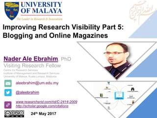 Improving Research Visibility Part 5:
Blogging and Online Magazines
aleebrahim@um.edu.my
@aleebrahim
www.researcherid.com/rid/C-2414-2009
http://scholar.google.com/citations
Nader Ale Ebrahim, PhD
Visiting Research Fellow
Centre for Research Services
Institute of Management and Research Services
University of Malaya, Kuala Lumpur, Malaysia
24th May 2017
 