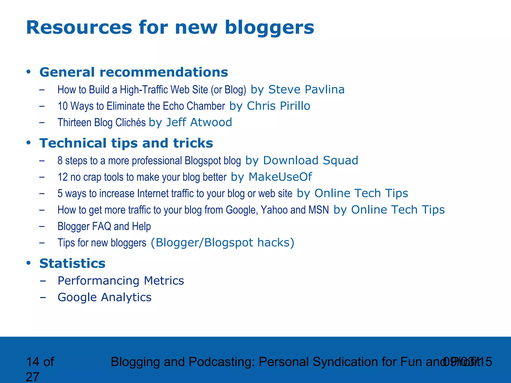 09/03/15Blogging and Podcasting: Personal Syndication for Fun and Profit14 of
27
Resources for new bloggers
• General recommendations
– How to Build a High-Traffic Web Site (or Blog) by Steve Pavlina
– 10 Ways to Eliminate the Echo Chamber by Chris Pirillo
– Thirteen Blog Clichés by Jeff Atwood
• Technical tips and tricks
– 8 steps to a more professional Blogspot blog by Download Squad
– 12 no crap tools to make your blog better by MakeUseOf
– 5 ways to increase Internet traffic to your blog or web site by Online Tech Tips
– How to get more traffic to your blog from Google, Yahoo and MSN by Online Tech Tips
– Blogger FAQ and Help
– Tips for new bloggers (Blogger/Blogspot hacks)
• Statistics
– Performancing Metrics
– Google Analytics
 