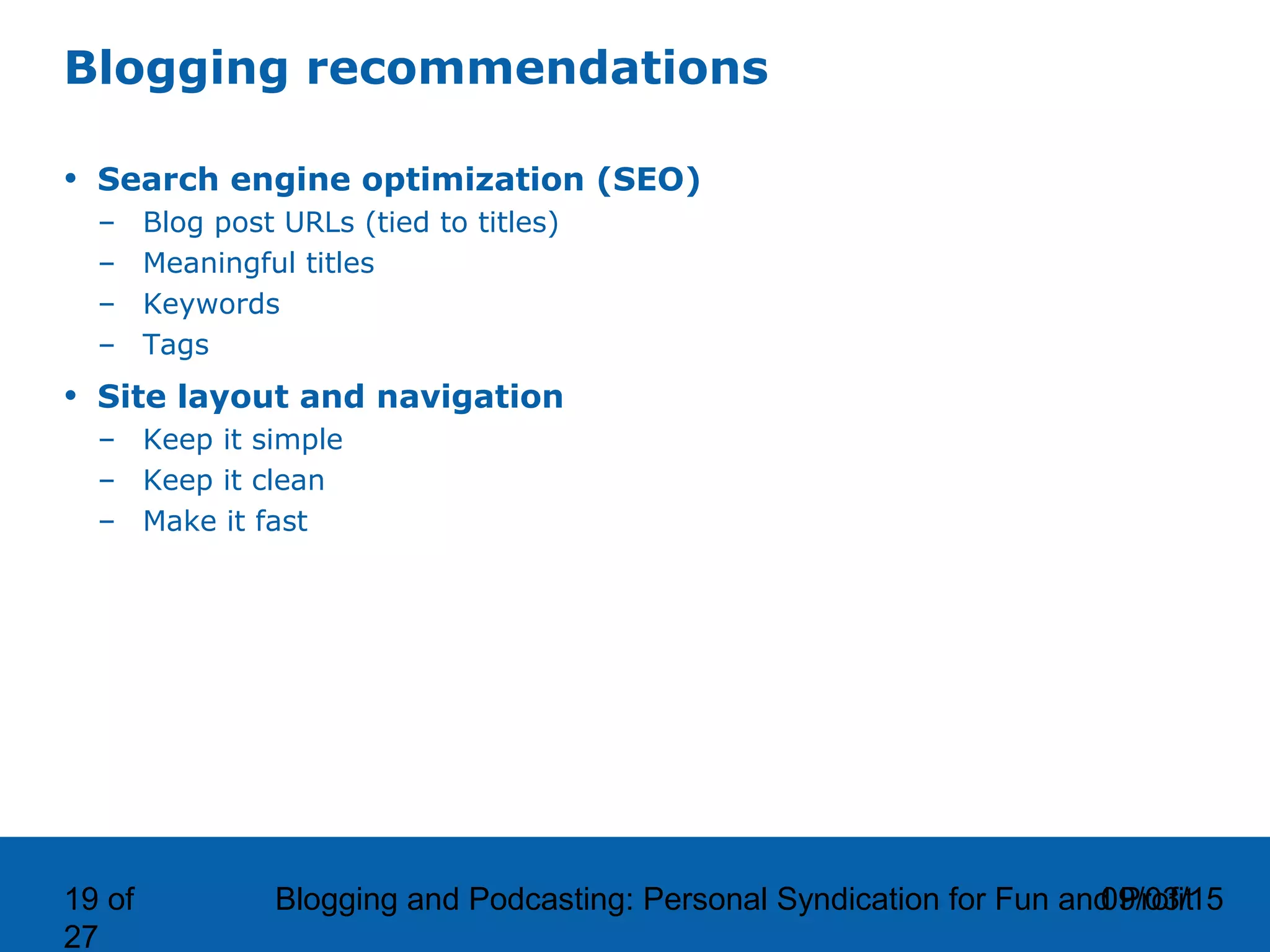 09/03/15Blogging and Podcasting: Personal Syndication for Fun and Profit19 of
27
Blogging recommendations
• Search engine optimization (SEO)
– Blog post URLs (tied to titles)
– Meaningful titles
– Keywords
– Tags
• Site layout and navigation
– Keep it simple
– Keep it clean
– Make it fast
 