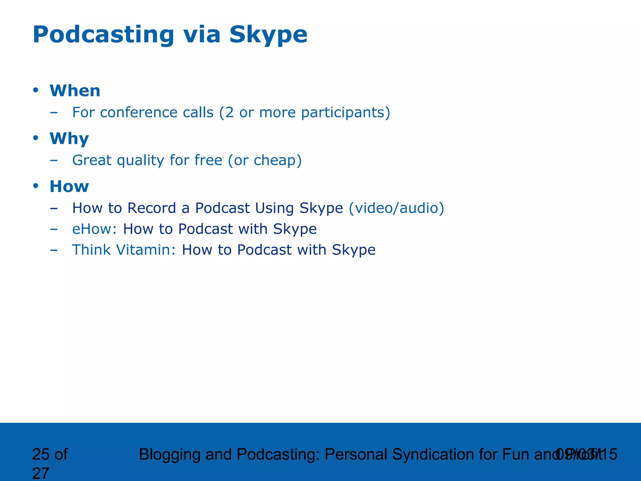 09/03/15Blogging and Podcasting: Personal Syndication for Fun and Profit25 of
27
Podcasting via Skype
• When
– For conference calls (2 or more participants)
• Why
– Great quality for free (or cheap)
• How
– How to Record a Podcast Using Skype (video/audio)
– eHow: How to Podcast with Skype
– Think Vitamin: How to Podcast with Skype
 
