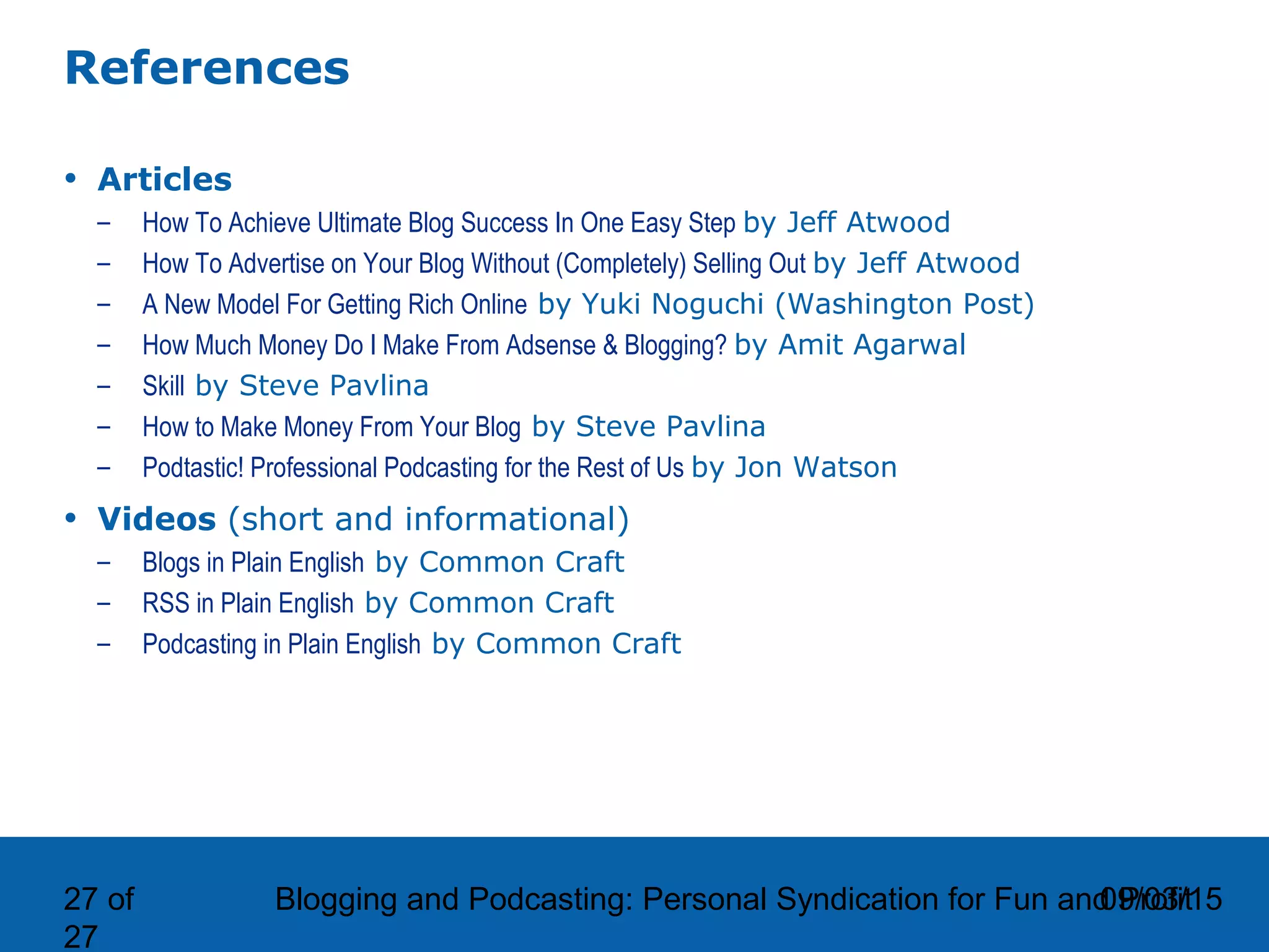 09/03/15Blogging and Podcasting: Personal Syndication for Fun and Profit27 of
27
References
• Articles
– How To Achieve Ultimate Blog Success In One Easy Step by Jeff Atwood
– How To Advertise on Your Blog Without (Completely) Selling Out by Jeff Atwood
– A New Model For Getting Rich Online by Yuki Noguchi (Washington Post)
– How Much Money Do I Make From Adsense & Blogging? by Amit Agarwal
– Skill by Steve Pavlina
– How to Make Money From Your Blog by Steve Pavlina
– Podtastic! Professional Podcasting for the Rest of Us by Jon Watson
• Videos (short and informational)
– Blogs in Plain English by Common Craft
– RSS in Plain English by Common Craft
– Podcasting in Plain English by Common Craft
 