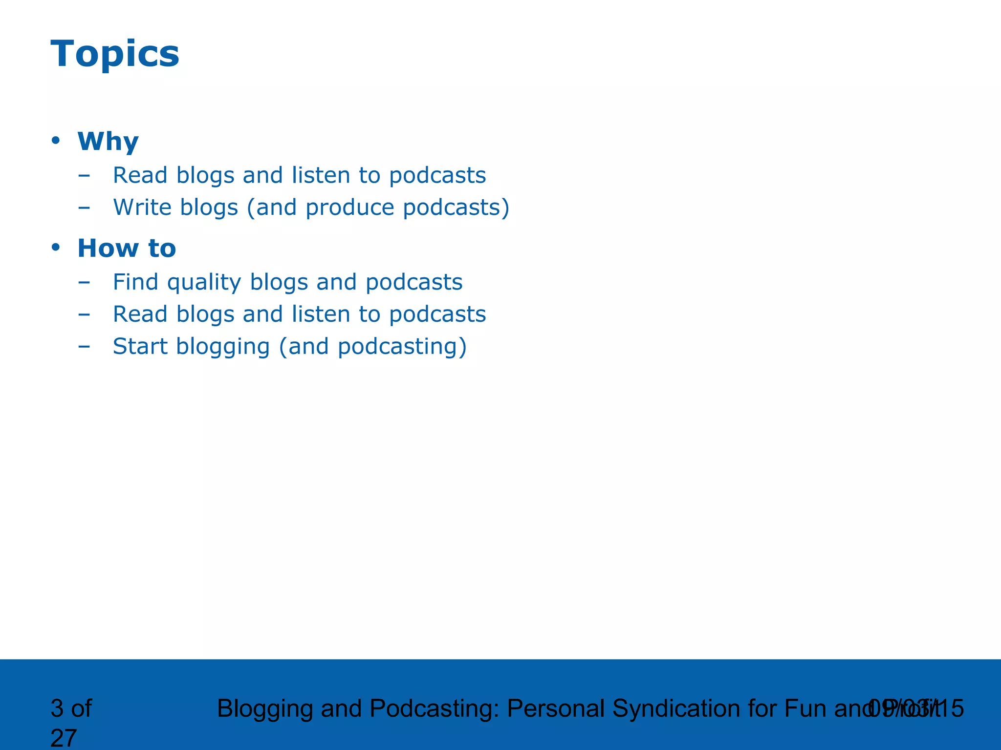 09/03/15Blogging and Podcasting: Personal Syndication for Fun and Profit3 of
27
Topics
• Why
– Read blogs and listen to podcasts
– Write blogs (and produce podcasts)
• How to
– Find quality blogs and podcasts
– Read blogs and listen to podcasts
– Start blogging (and podcasting)
 