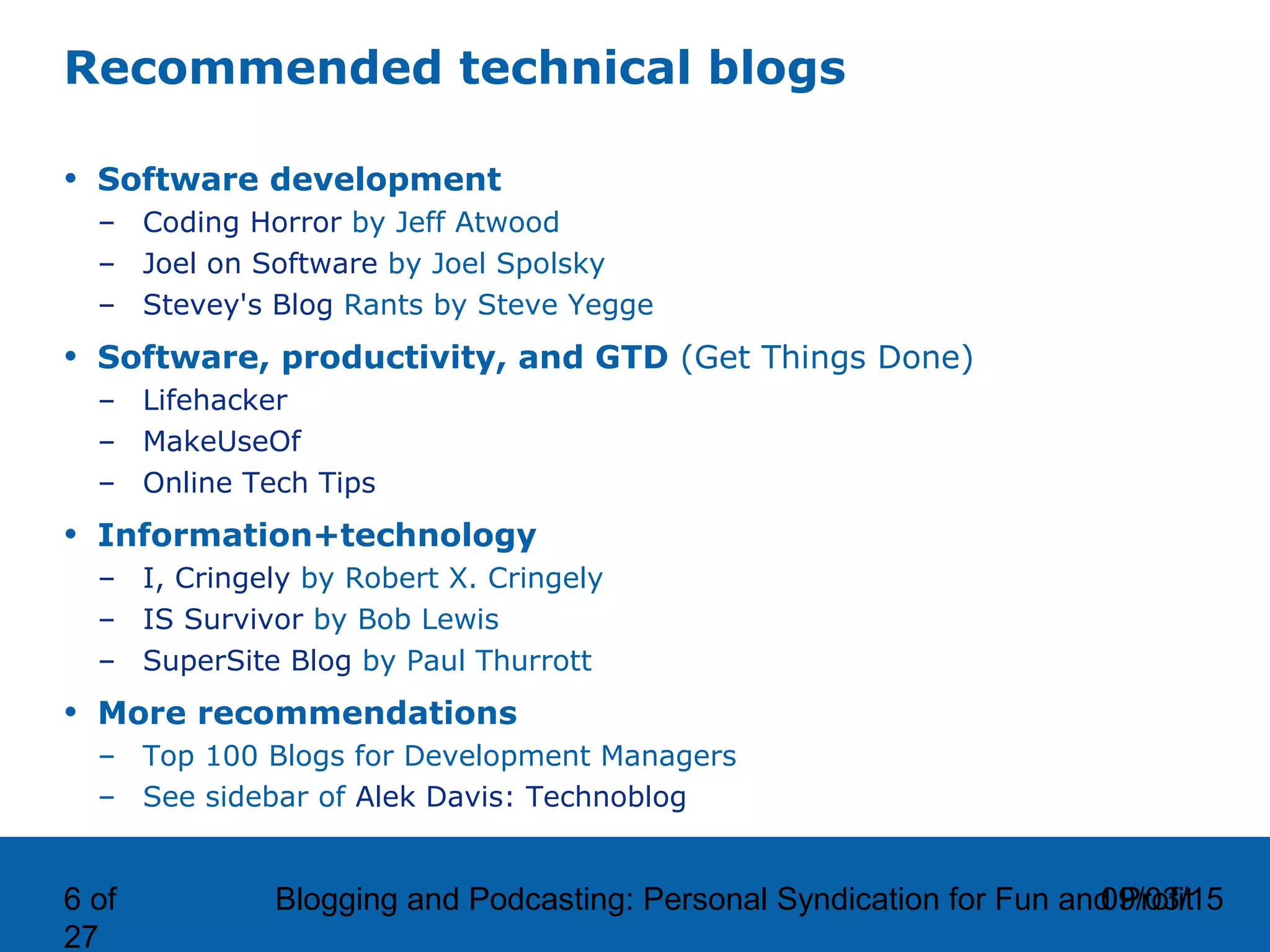 09/03/15Blogging and Podcasting: Personal Syndication for Fun and Profit6 of
27
Recommended technical blogs
• Software development
– Coding Horror by Jeff Atwood
– Joel on Software by Joel Spolsky
– Stevey's Blog Rants by Steve Yegge
• Software, productivity, and GTD (Get Things Done)
– Lifehacker
– MakeUseOf
– Online Tech Tips
• Information+technology
– I, Cringely by Robert X. Cringely
– IS Survivor by Bob Lewis
– SuperSite Blog by Paul Thurrott
• More recommendations
– Top 100 Blogs for Development Managers
– See sidebar of Alek Davis: Technoblog
 