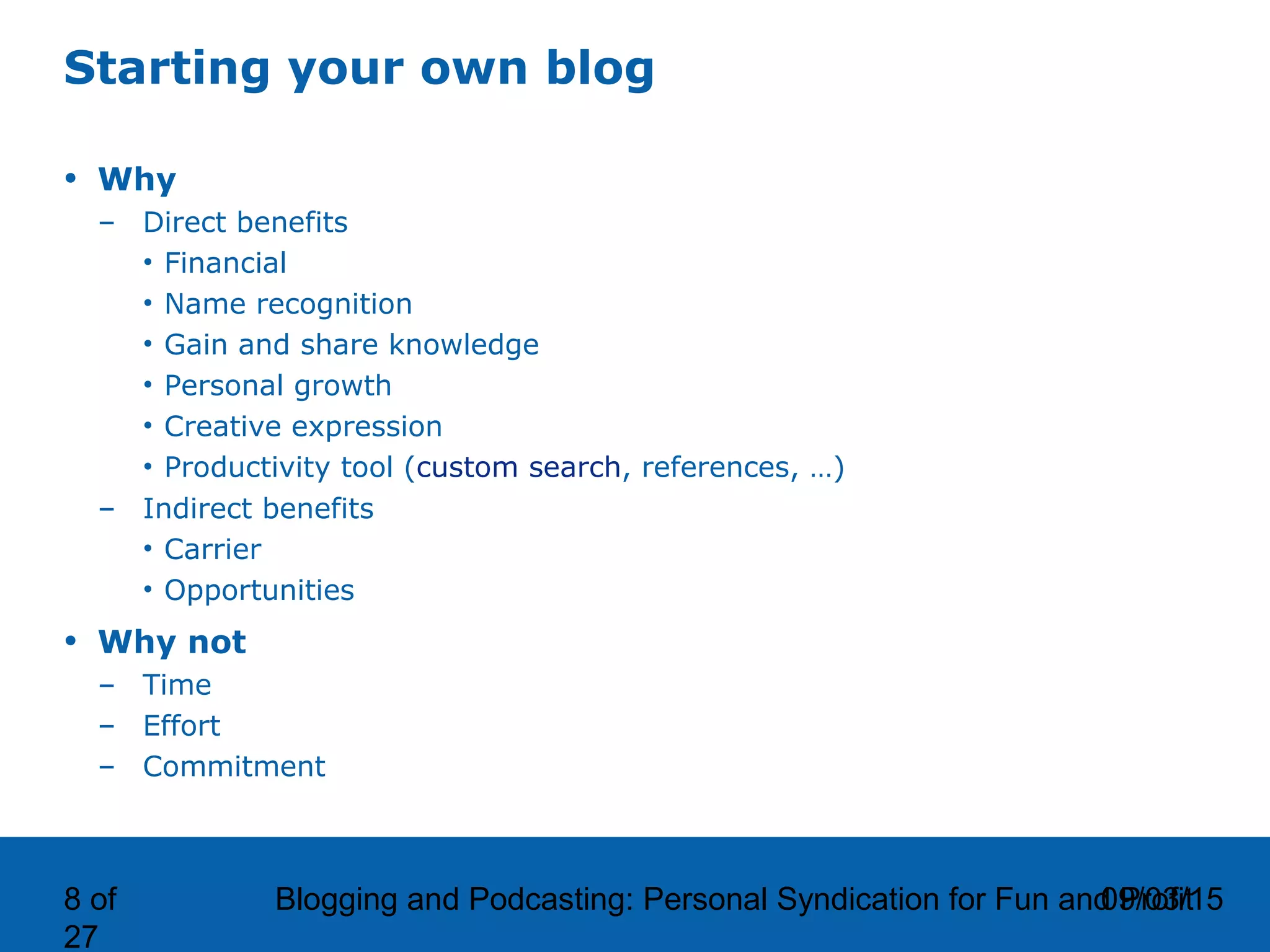 09/03/15Blogging and Podcasting: Personal Syndication for Fun and Profit8 of
27
Starting your own blog
• Why
– Direct benefits
• Financial
• Name recognition
• Gain and share knowledge
• Personal growth
• Creative expression
• Productivity tool (custom search, references, …)
– Indirect benefits
• Carrier
• Opportunities
• Why not
– Time
– Effort
– Commitment
 