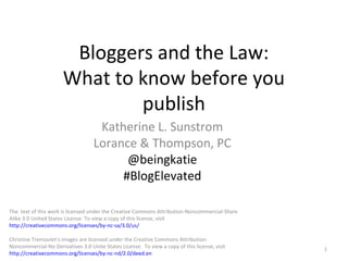 Bloggers and the Law:
What to know before you
publish
Katherine L. Sunstrom
Lorance & Thompson, PC
@beingkatie
#BlogElevated
1
The text of this work is licensed under the Creative Commons Attribution-Noncommercial-Share
Alike 3.0 United States License. To view a copy of this license, visit
http://creativecommons.org/licenses/by-nc-sa/3.0/us/
Christine Tremoulet’s images are licensed under the Creative Commons Attribution-
Noncommercial-No Derivatives 3.0 Unite States License. To view a copy of this license, visit
http://creativecommons.org/licenses/by-nc-nd/2.0/deed.en
 