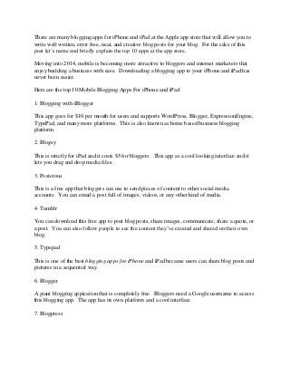 There are many blogging apps for iPhone and iPad at the Apple app store that will allow you to
write well written, error free, neat, and creative blog posts for your blog. For the sake of this
post let’s name and briefly explain the top 10 apps at the app store.
Moving into 2014, mobile is becoming more attractive to bloggers and internet marketers that
enjoy building a business with ease. Downloading a blogging app to your iPhone and iPad has
never been easier.
Here are the top 10 Mobile Blogging Apps For iPhone and iPad:
1. Blogging with iBlogger
This app goes for $10 per month for users and supports WordPress, Blogger, ExpressionEngine,
TypePad, and many more platforms. This is also known as home based business blogging
platform.
2. Blogsy
This is strictly for iPad and it costs $5 for bloggers. This app as a cool looking interface and it
lets you drag and drop media files.
3. Posterous
This is a free app that bloggers can use to send pieces of content to other social media
accounts. You can email a post full of images, videos, or any other kind of media.
4. Tumblr
You can download this free app to post blog posts, share images, communicate, share a quote, or
a post. You can also follow people to see the content they’ve created and shared on their own
blog.
5. Typepad
This is one of the best blogging apps for iPhone and iPad because users can share blog posts and
pictures in a sequential way.
6. Blogger
A giant blogging appication that is completely free. Bloggers need a Google username to access
this blogging app. The app has its own platform and a cool interface.
7. Blogpress

 