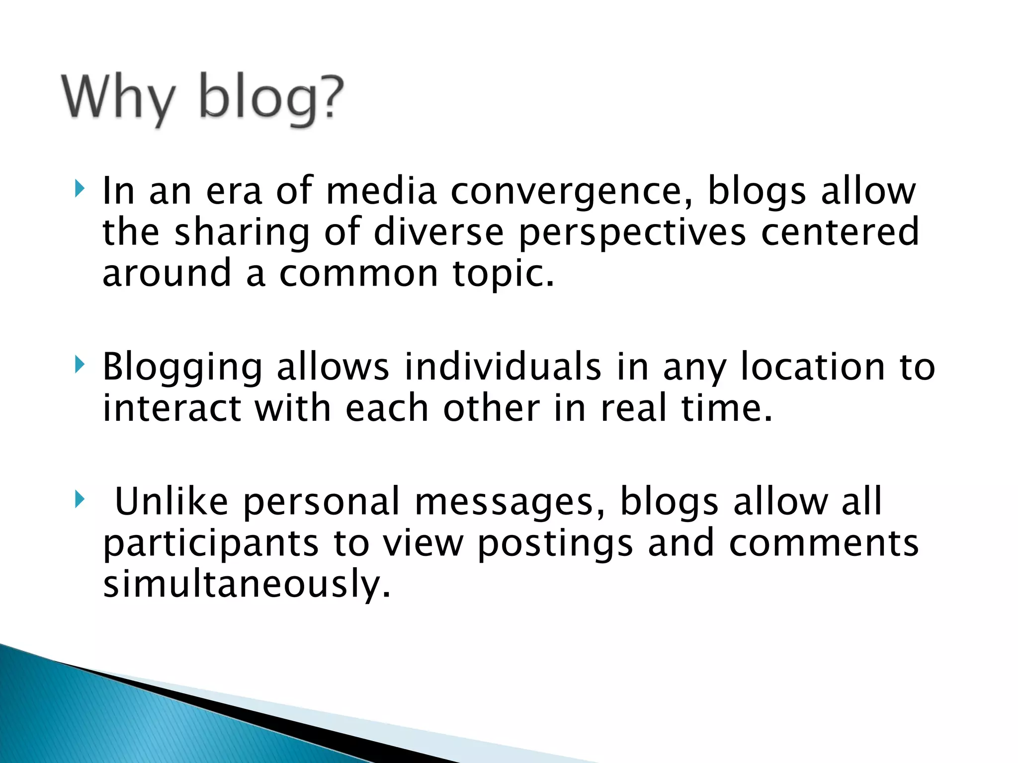    In an era of media convergence, blogs allow
    the sharing of diverse perspectives centered
    around a common topic.

   Blogging allows individuals in any location to
    interact with each other in real time.

    Unlike personal messages, blogs allow all
    participants to view postings and comments
    simultaneously.
 