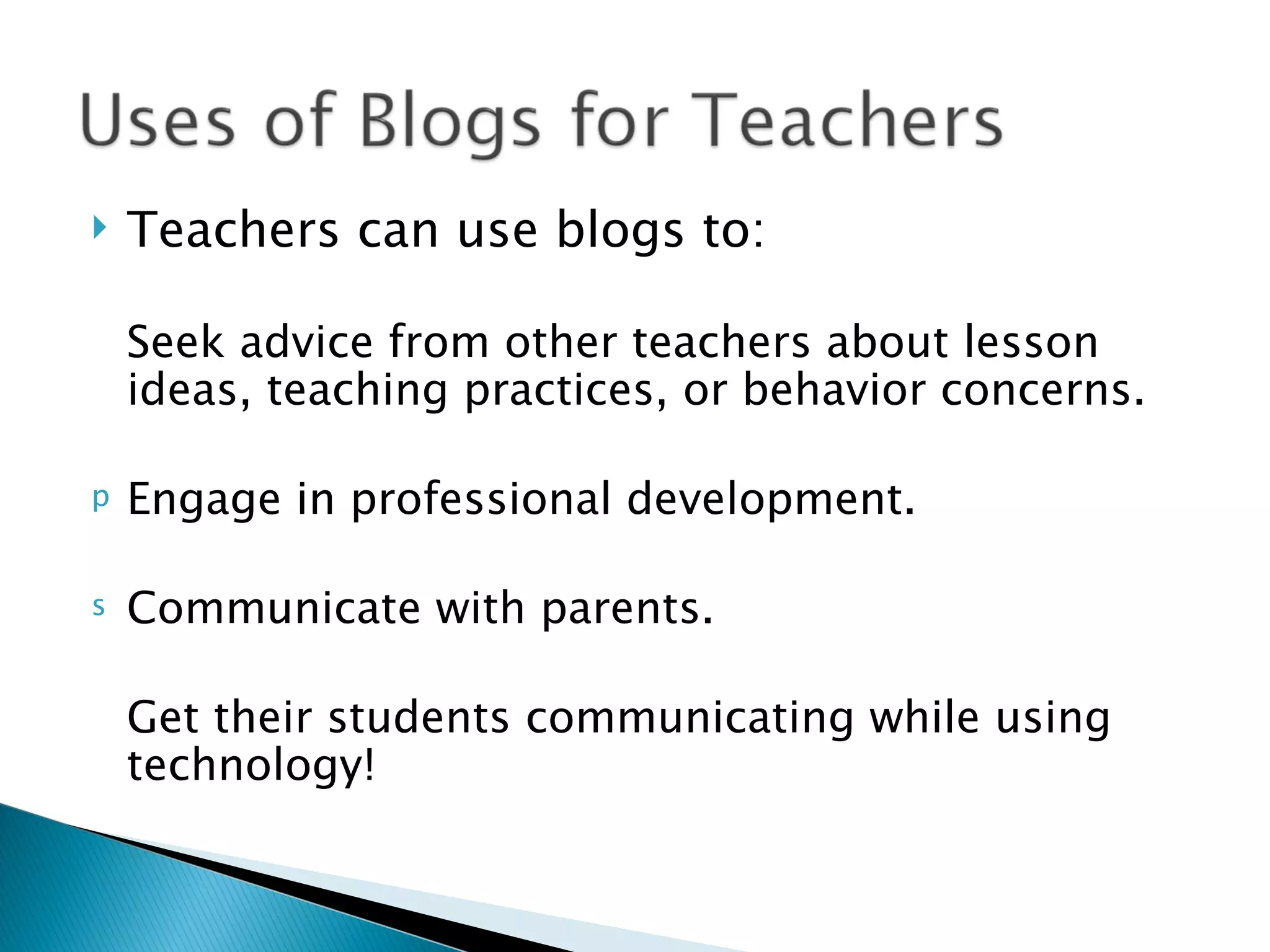    Teachers can use blogs to:

   Seek advice from other teachers about lesson
    ideas, teaching practices, or behavior concerns.

   Engage in professional development.

   Communicate with parents.

   Get their students communicating while using
    technology!
 