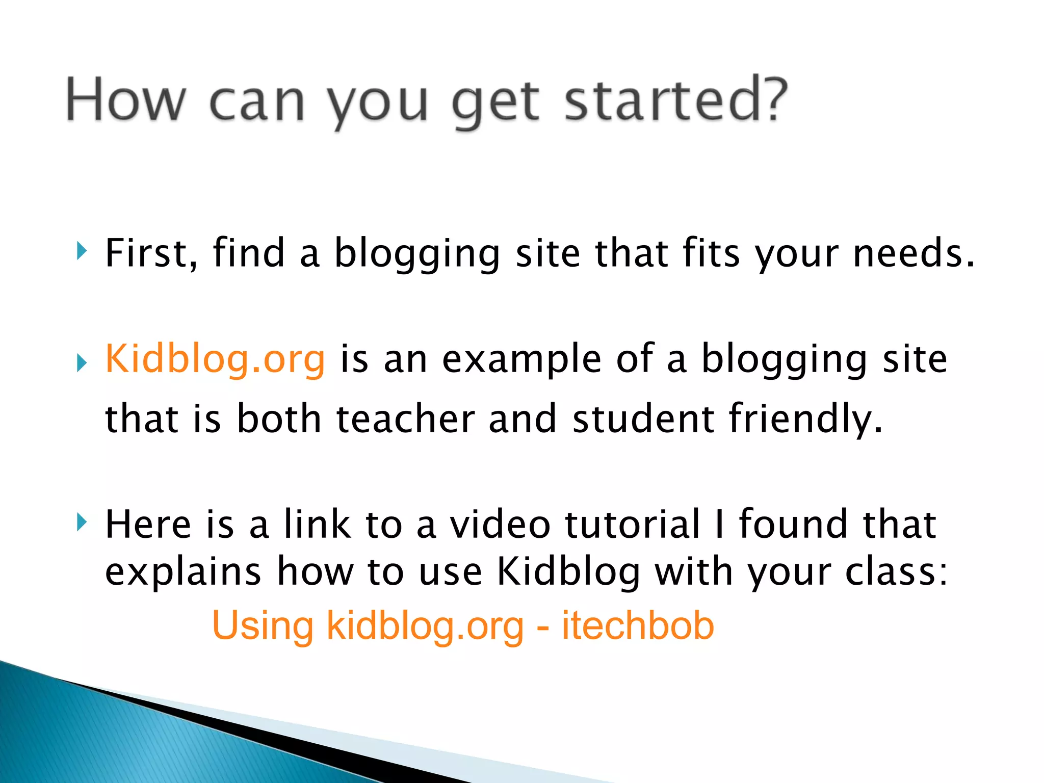    First, find a blogging site that fits your needs.

   Kidblog.org is an example of a blogging site
    that is both teacher and student friendly.

   Here is a link to a video tutorial I found that
    explains how to use Kidblog with your class:
          Using kidblog.org - itechbob
 