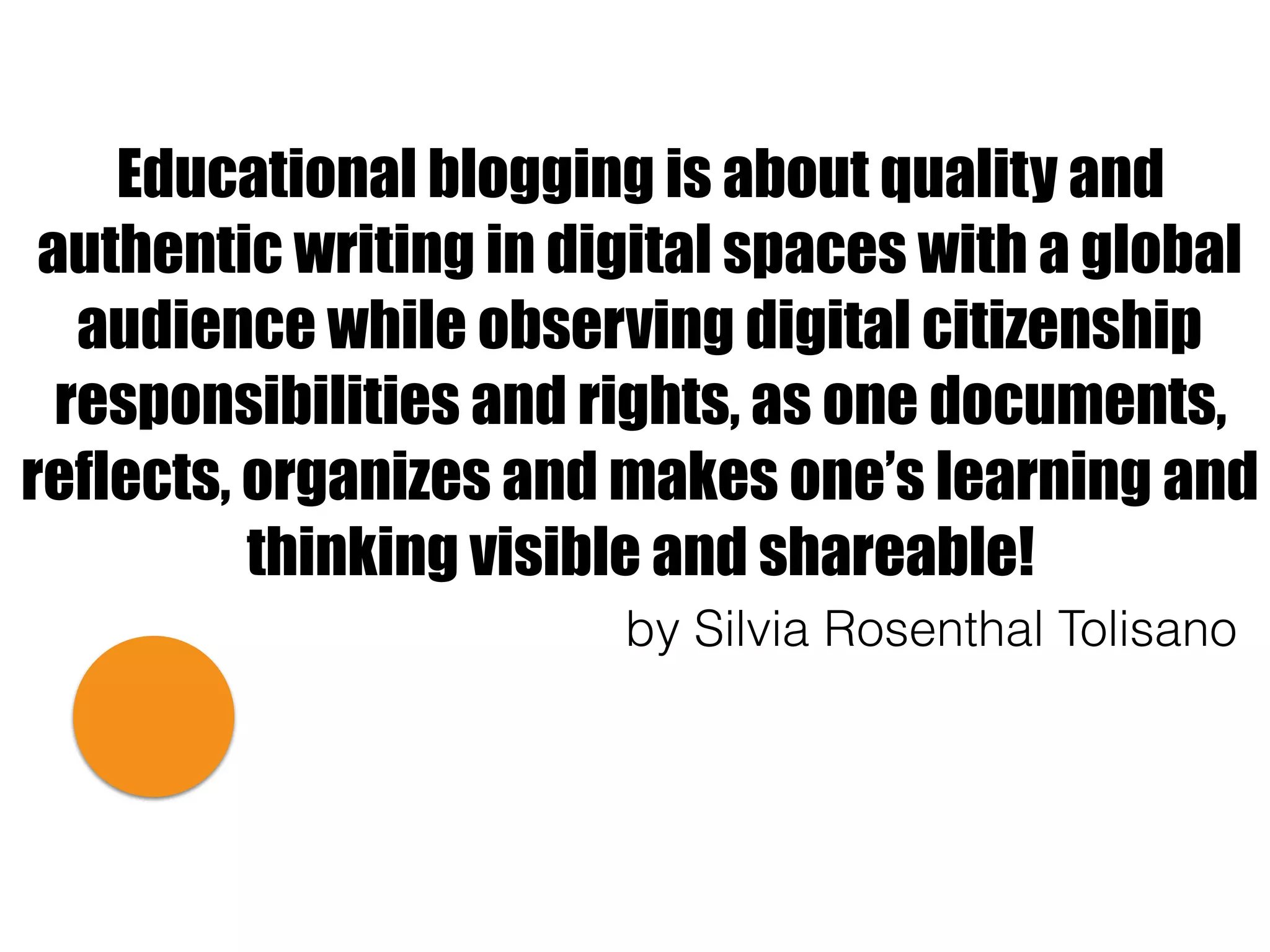 Educational blogging is about quality and
authentic writing in digital spaces with a global
audience while observing digital citizenship
responsibilities and rights, as one documents,
reflects, organizes and makes one’s learning and
thinking visible and shareable!
by Silvia Rosenthal Tolisano
 