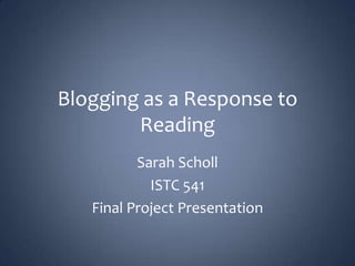 Blogging as a Response to Reading Sarah Scholl ISTC 541 Final Project Presentation 